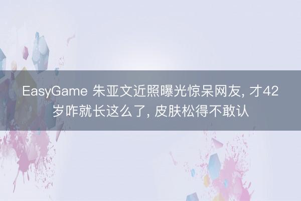 EasyGame 朱亚文近照曝光惊呆网友， 才42岁咋就长这么了， 皮肤松得不敢认