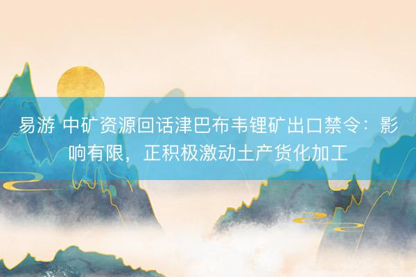 易游 中矿资源回话津巴布韦锂矿出口禁令：影响有限，正积极激动土产货化加工