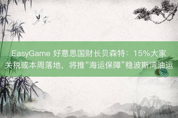 EasyGame 好意思国财长贝森特：15%大家关税或本周落地，将推“海运保障”稳波斯湾油运