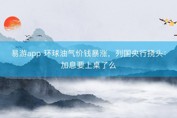 易游app 环球油气价钱暴涨，列国央行挠头：加息要上桌了么