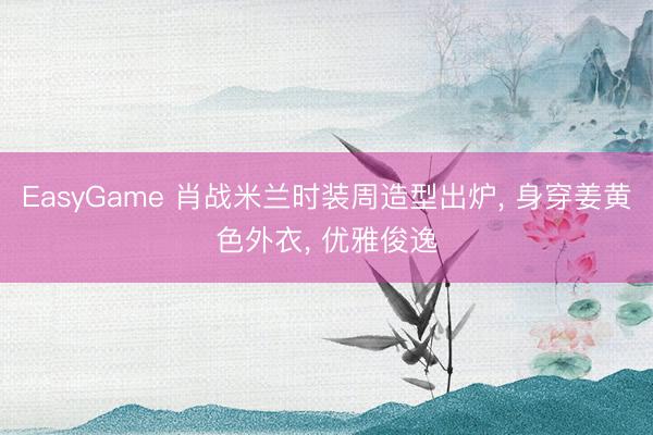 EasyGame 肖战米兰时装周造型出炉， 身穿姜黄色外衣，<a href=