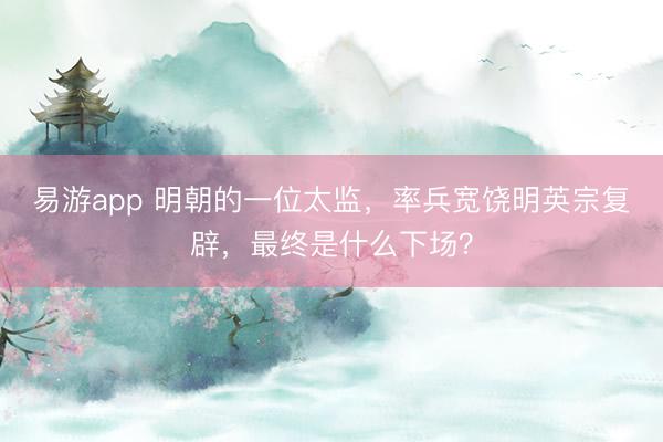 易游app 明朝的一位太监，率兵宽饶明英宗复辟，最终是什么下场？