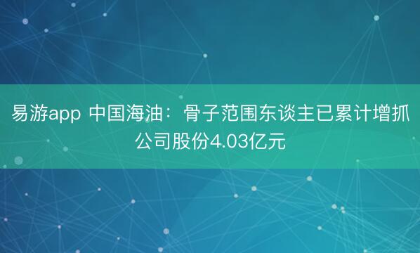 易游app 中国海油:骨子范围东谈主已累计增抓公司股份4.03亿元