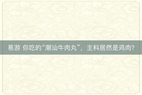 易游 你吃的“潮汕牛肉丸”,主料居然是鸡肉?