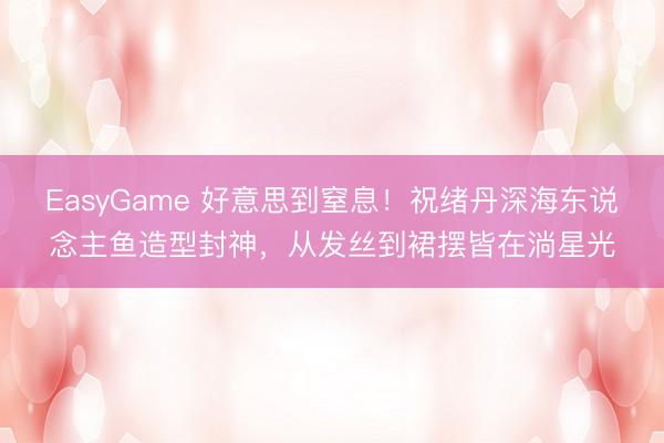 EasyGame 好意思到窒息！祝绪丹深海东说念主鱼造型封神，从发丝到裙摆皆在淌星光