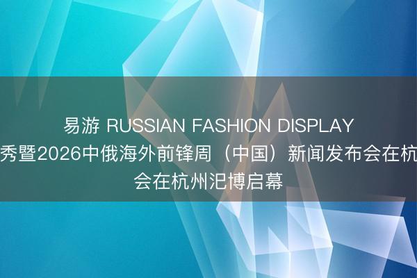 易游 RUSSIAN FASHION DISPLAY俄罗斯时装秀暨2026中俄海外前锋周（中国）新闻发布会在杭州汜博启幕