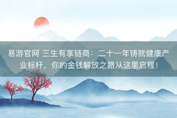 易游官网 三生有享链商:二十一年铸就健康产业标杆,你的金钱解放之路从这里启程!