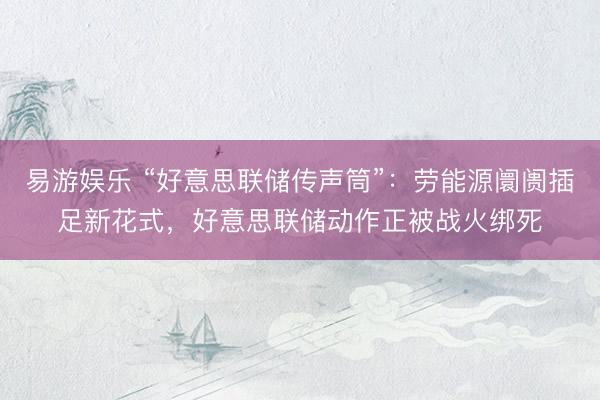 易游娱乐 “好意思联储传声筒”:劳能源阛阓插足新花式,好意思联储动作正被战火绑死