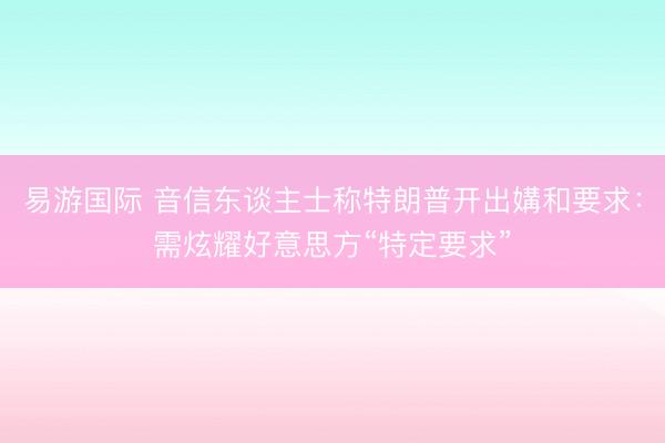 易游国际 音信东谈主士称特朗普开出媾和要求:需炫耀好意思方“特定要求”