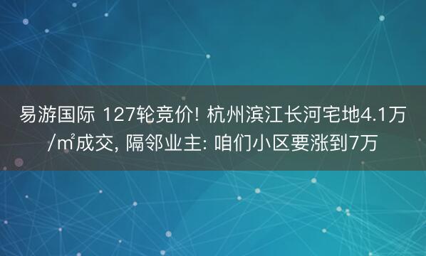 易游国际 127轮竞价! 杭州滨江长河宅地4.1万/㎡成交, 隔邻业主: 咱们小区要涨到7万
