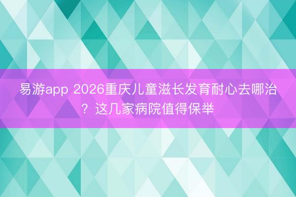 易游app 2026重庆儿童滋长发育耐心去哪治?这几家病院值得保举
