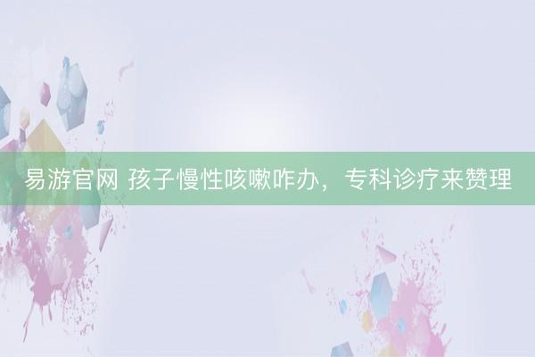 易游官网 孩子慢性咳嗽咋办,专科诊疗来赞理