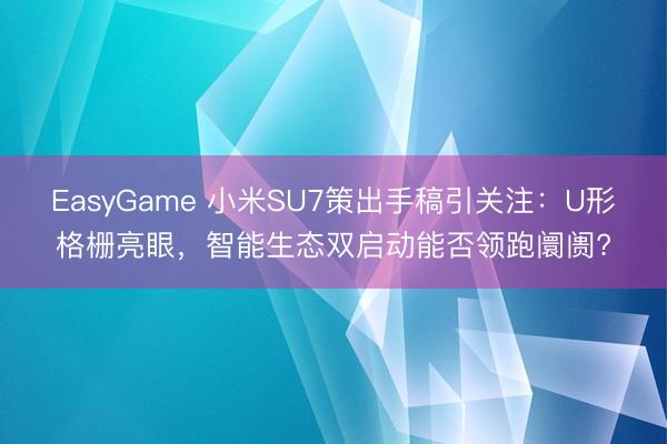 EasyGame 小米SU7策出手稿引关注:U形格栅亮眼,智能生态双启动能否领跑阛阓?