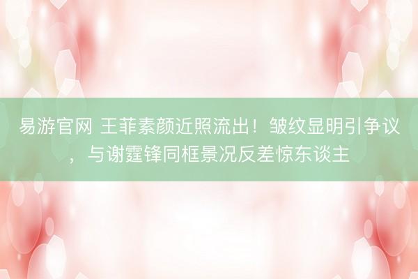 易游官网 王菲素颜近照流出！皱纹显明引争议，与谢霆锋同框景况反差惊东谈主