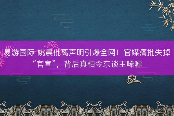 易游国际 姚晨仳离声明引爆全网！官媒痛批失掉“官宣”，背后真相令东谈主唏嘘