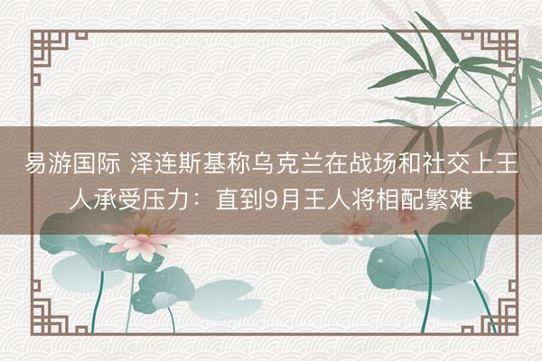 易游国际 泽连斯基称乌克兰在战场和社交上王人承受压力：直到9月王人将相配繁难