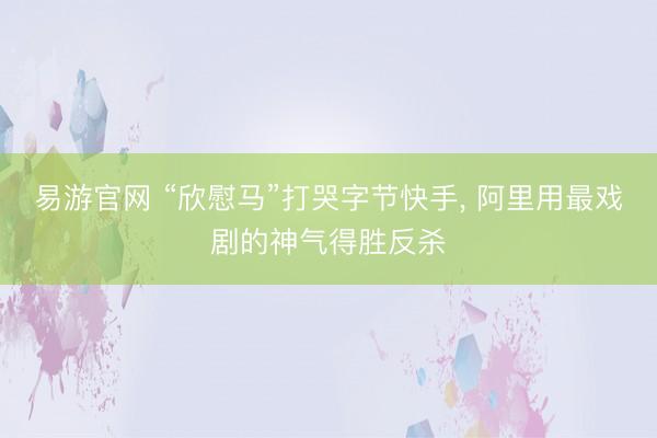 易游官网 “欣慰马”打哭字节快手， 阿里用最戏剧的神气得胜反杀