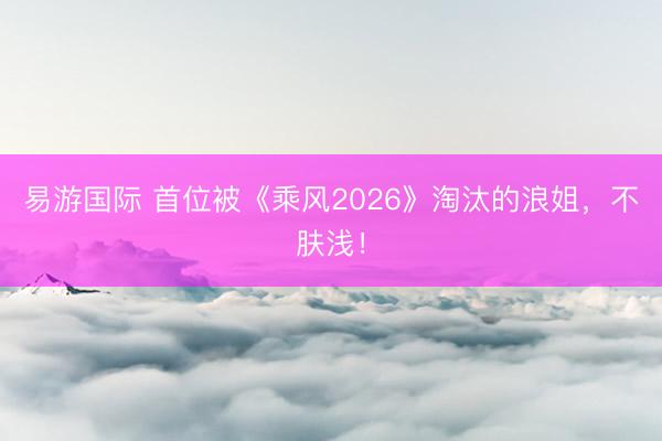 易游国际 首位被《乘风2026》淘汰的浪姐，不肤浅！