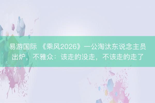 易游国际 《乘风2026》一公淘汰东说念主员出炉，不雅众：该走的没走，不该走的走了