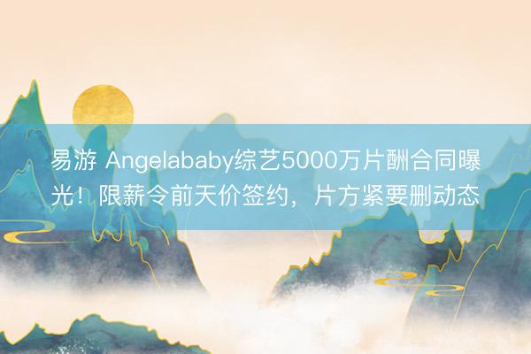 易游 Angelababy综艺5000万片酬合同曝光！限薪令前天价签约，片方紧要删动态