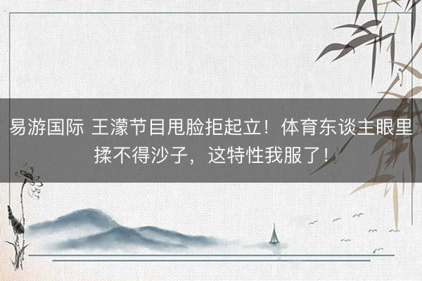易游国际 王濛节目甩脸拒起立!体育东谈主眼里揉不得沙子,这特性我服了!