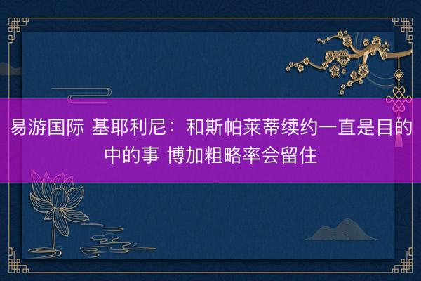 易游国际 基耶利尼:和斯帕莱蒂续约一直是目的中的事 博加粗略率会留住