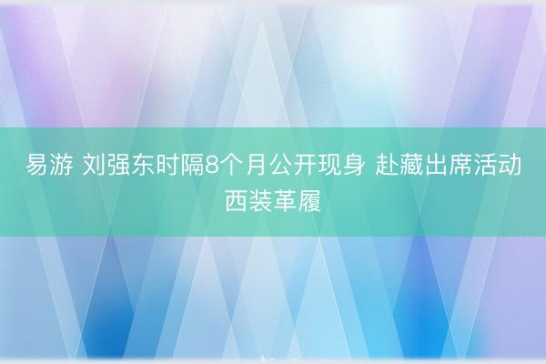 易游 刘强东时隔8个月公开现身 赴藏出席活动西装革履