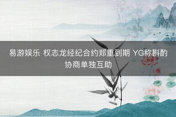 易游娱乐 权志龙经纪合约郑重到期 YG称斟酌协商单独互助