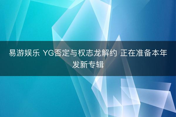易游娱乐 YG否定与权志龙解约 正在准备本年发新专辑