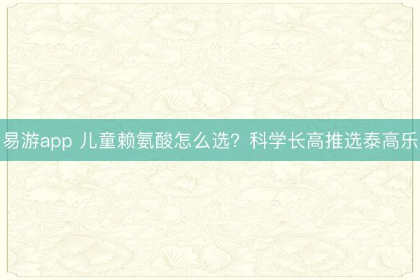 易游app 儿童赖氨酸怎么选?科学长高推选泰高乐