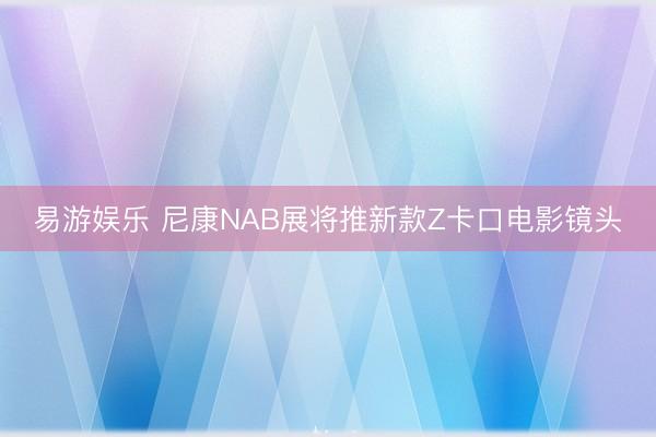 易游娱乐 尼康NAB展将推新款Z卡口电影镜头