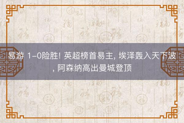 易游 1-0险胜! 英超榜首易主， 埃泽轰入天下波， 阿森纳高出曼城登顶