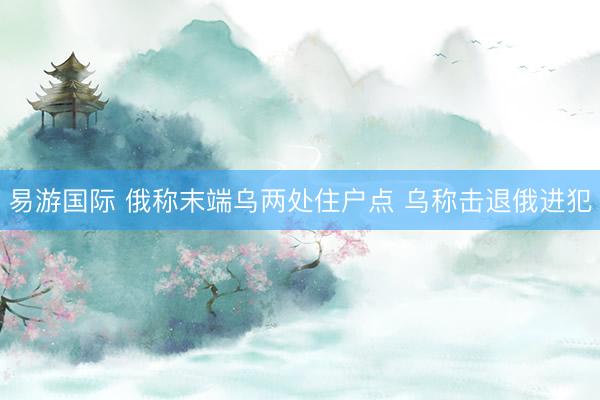 易游国际 俄称末端乌两处住户点 乌称击退俄进犯