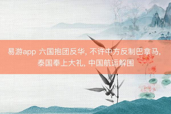 易游app 六国抱团反华， 不许中方反制巴拿马， 泰国奉上大礼， 中国航运解围