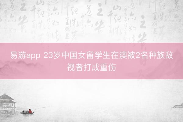 易游app 23岁中国女留学生在澳被2名种族敌视者打成重伤