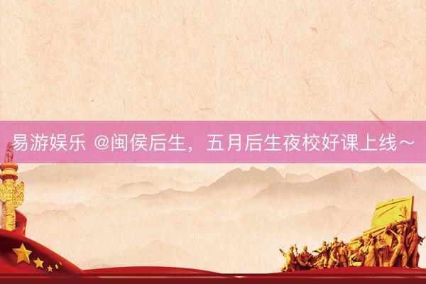 易游娱乐 @闽侯后生，五月后生夜校好课上线～