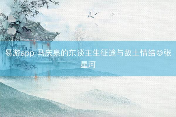 易游app 马庆泉的东谈主生征途与故土情结◎张星河