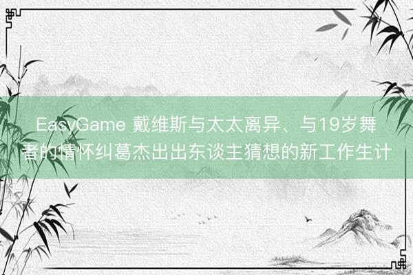 EasyGame 戴维斯与太太离异、与19岁舞者的情怀纠葛杰出出东谈主猜想的新工作生计