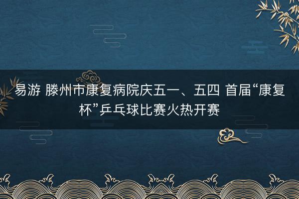 易游 滕州市康复病院庆五一、五四 首届“康复杯”乒乓球比赛火热开赛