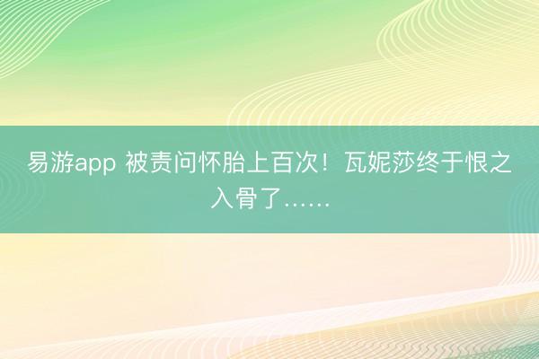 易游app 被责问怀胎上百次！瓦妮莎终于恨之入骨了……