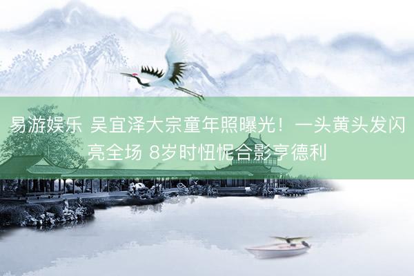 易游娱乐 吴宜泽大宗童年照曝光！一头黄头发闪亮全场 8岁时忸怩合影亨德利