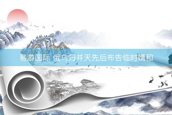 易游国际 俄乌归并天先后布告临时媾和