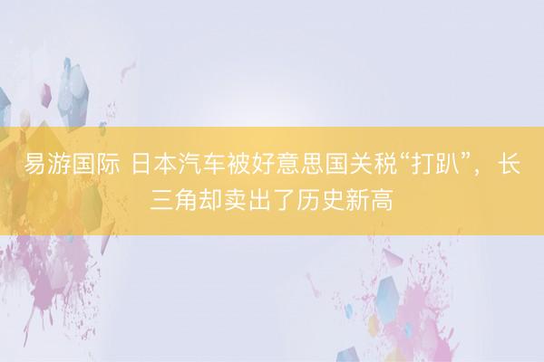 易游国际 日本汽车被好意思国关税“打趴”，长三角却卖出了历史新高