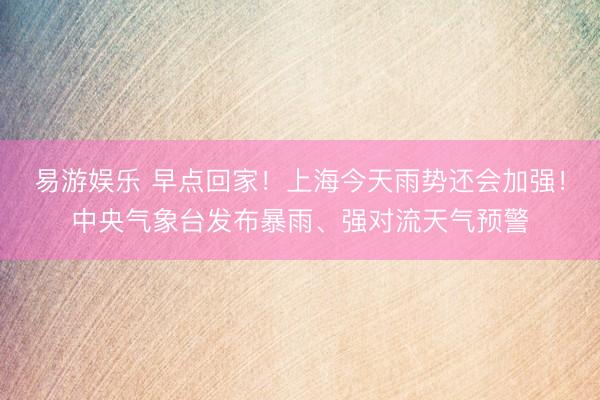 易游娱乐 早点回家！上海今天雨势还会加强！中央气象台发布暴雨、强对流天气预警