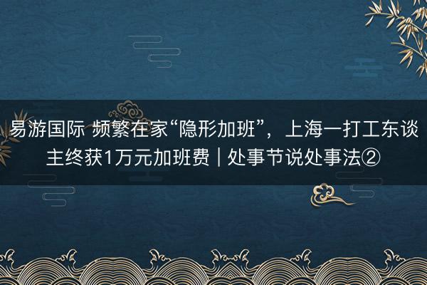 易游国际 频繁在家“隐形加班”，上海一打工东谈主终获1万元加班费 | 处事节说处事法②