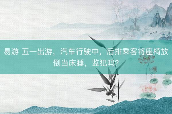 易游 五一出游，汽车行驶中，后排乘客将座椅放倒当床睡，监犯吗？