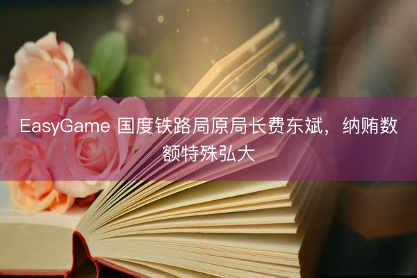 EasyGame 国度铁路局原局长费东斌，纳贿数额特殊弘大