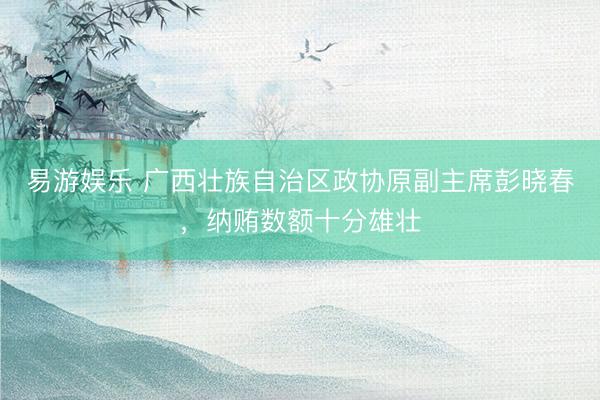 易游娱乐 广西壮族自治区政协原副主席彭晓春，纳贿数额十分雄壮