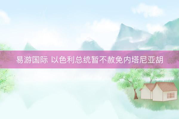 易游国际 以色利总统暂不赦免内塔尼亚胡