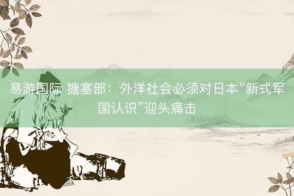 易游国际 搪塞部：外洋社会必须对日本“新式军国认识”迎头痛击
